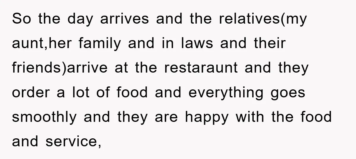 So the day arrives and the relatives(my aunt,her family and in laws and their friends)arrive at the restaraunt and they order a lot of food and everything goes smoothly and...