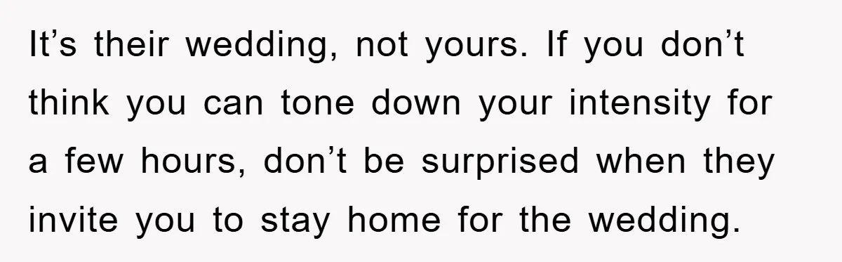 It’s their wedding, not yours. If you don’t think you can tone down your intensity for a few hours, don’t be surprised when they invite you to stay home for...