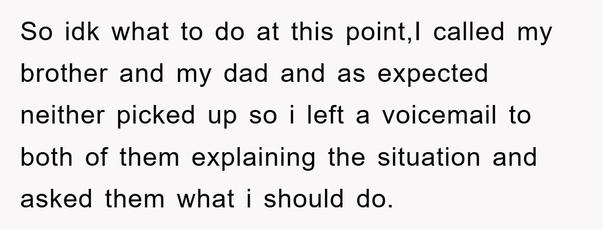 So idk what to do at this point,I called my brother and my dad and as expected neither picked up so i left a voicemail to both of them explaining...