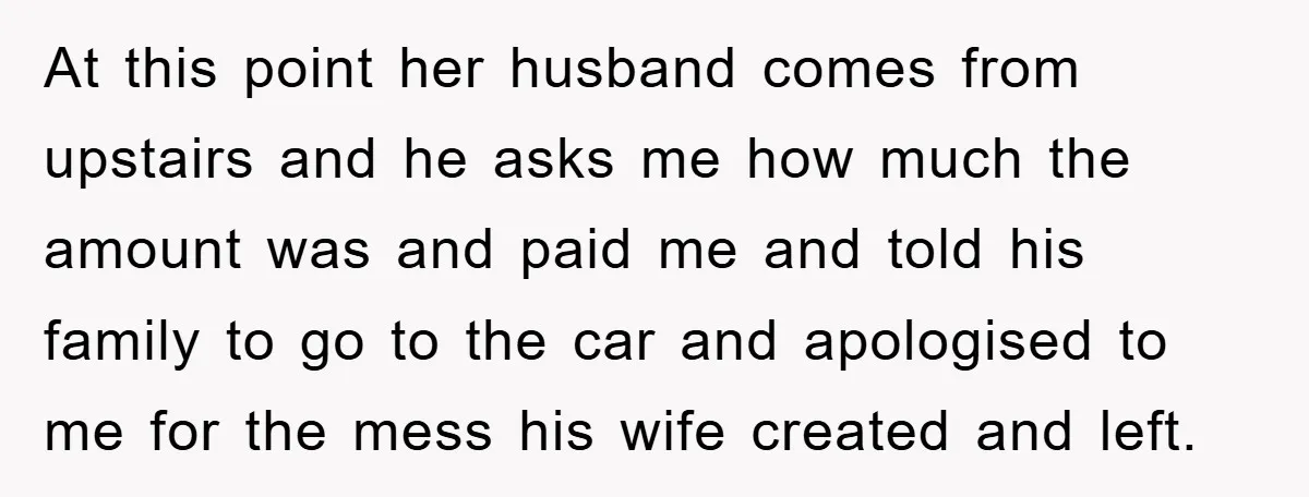 At this point her husband comes from upstairs and he asks me how much the amount was and paid me and told his family to go to the car and...