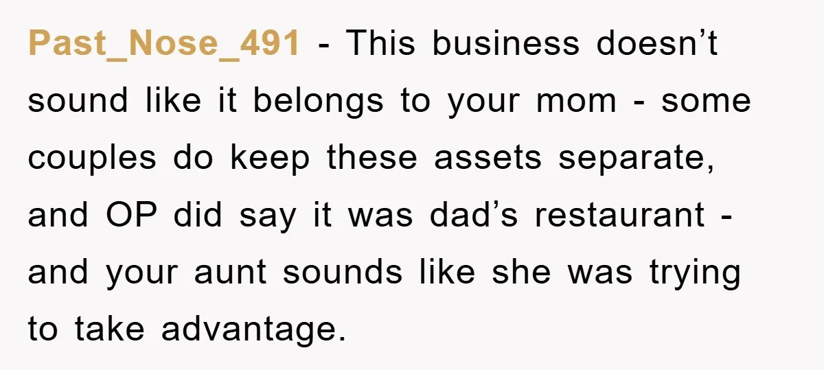 Past_Nose_491 − This business doesn’t sound like it belongs to your mom - some couples do keep these assets separate, and OP did say it was dad’s restaurant - and...