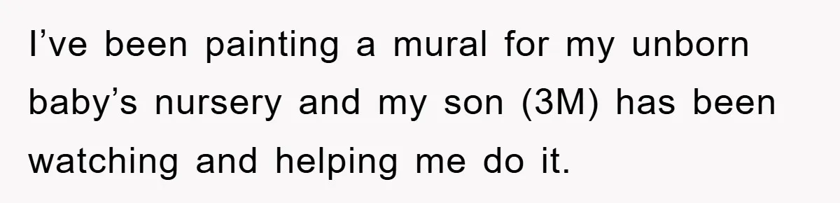 I’ve been painting a mural for my unborn baby’s nursery and my son (3M) has been watching and helping me do it.