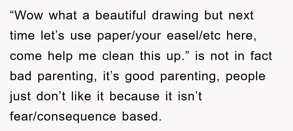 “Wow what a beautiful drawing but next time let’s use paper/your easel/etc here, come help me clean this up.” is not in fact bad parenting, it’s good parenting, people just...