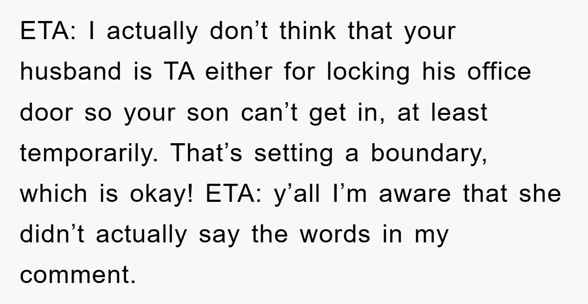 ETA: I actually don’t think that your husband is TA either for locking his office door so your son can’t get in, at least temporarily. That’s setting a boundary, which...