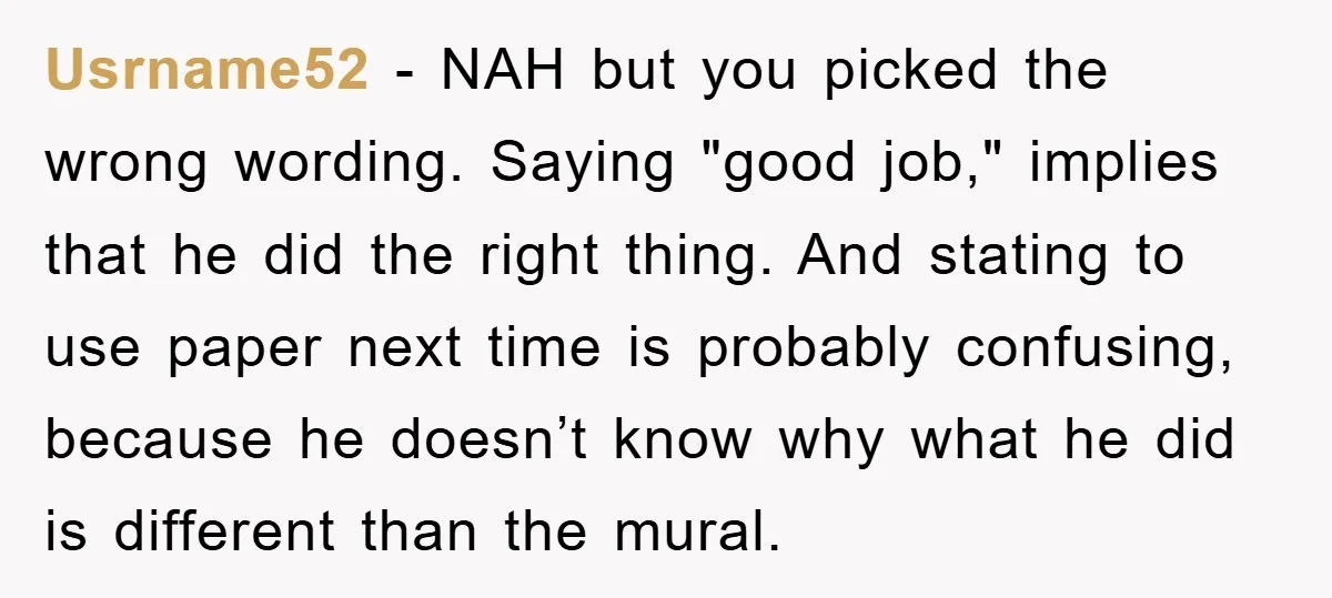 Usrname52 − NAH but you picked the wrong wording. Saying "good job," implies that he did the right thing. And stating to use paper next time is probably confusing, because...