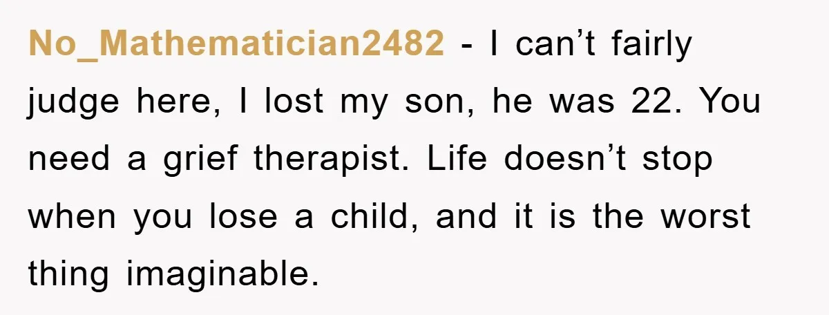 No_Mathematician2482 − I can’t fairly judge here, I lost my son, he was 22. You need a grief therapist. Life doesn’t stop when you lose a child, and it is...