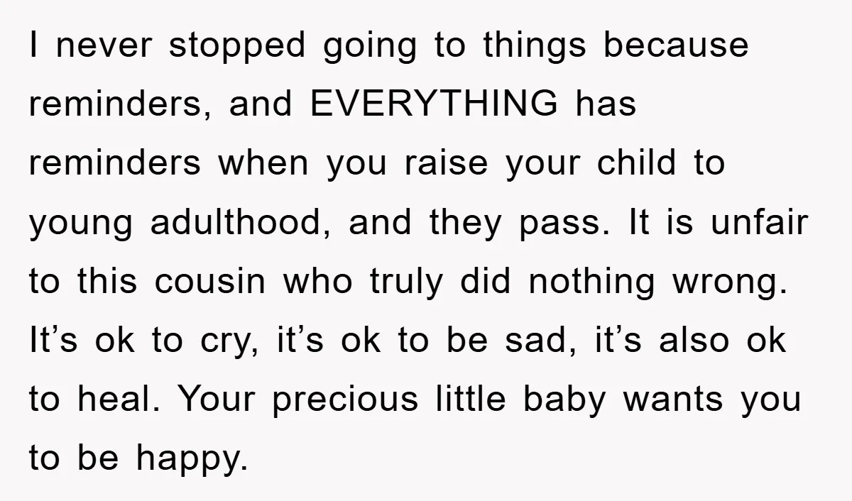 I never stopped going to things because reminders, and EVERYTHING has reminders when you raise your child to young adulthood, and they pass. It is unfair to this cousin who...