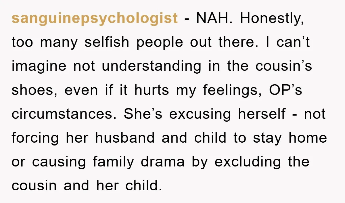 sanguinepsychologist − NAH. Honestly, too many selfish people out there. I can’t imagine not understanding in the cousin’s shoes, even if it hurts my feelings, OP’s circumstances. She’s excusing herself...