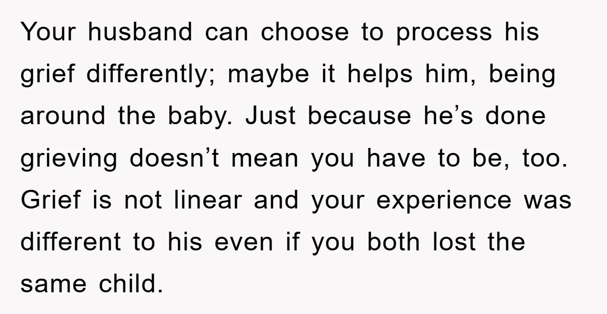 Your husband can choose to process his grief differently; maybe it helps him, being around the baby. Just because he’s done grieving doesn’t mean you have to be, too. Grief...