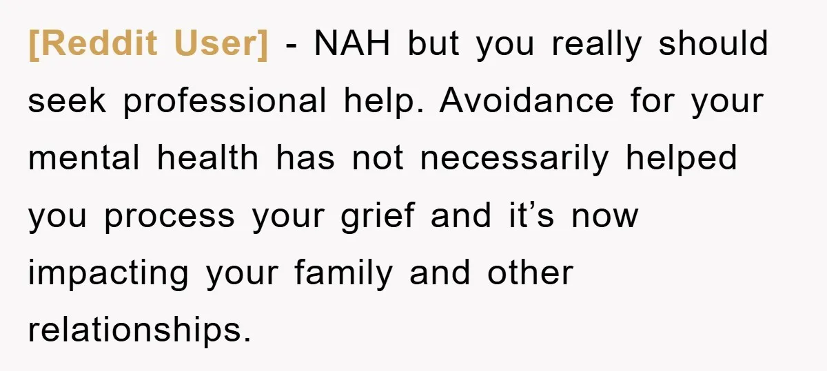[Reddit User] − NAH but you really should seek professional help. Avoidance for your mental health has not necessarily helped you process your grief and it’s now impacting your family...
