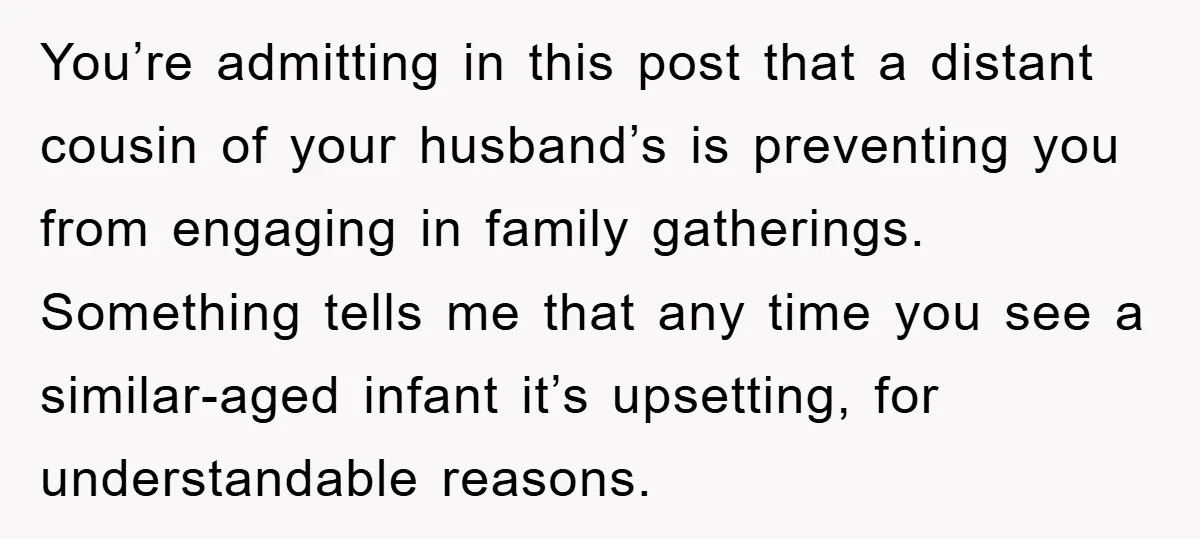 You’re admitting in this post that a distant cousin of your husband’s is preventing you from engaging in family gatherings. Something tells me that any time you see a similar-aged...