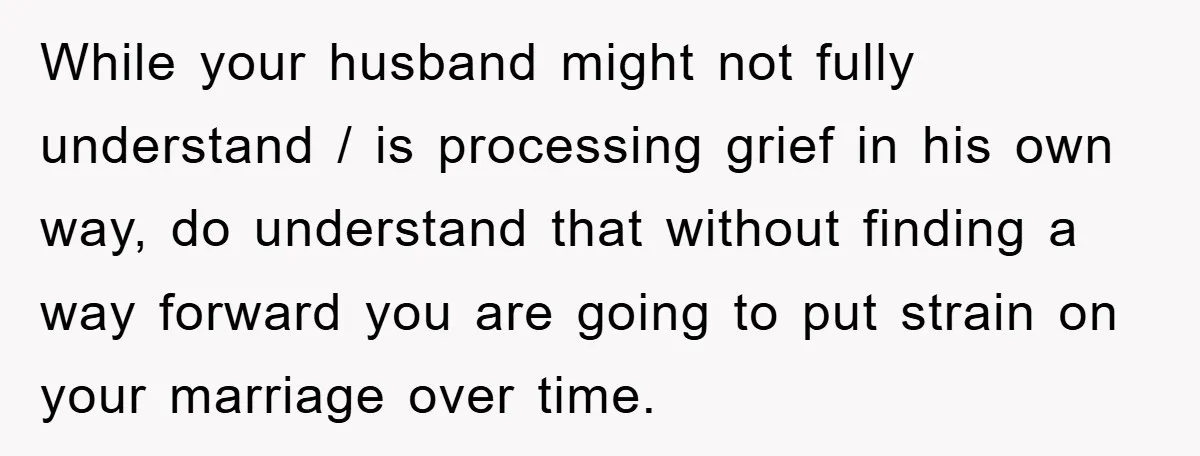 While your husband might not fully understand / is processing grief in his own way, do understand that without finding a way forward you are going to put strain on...