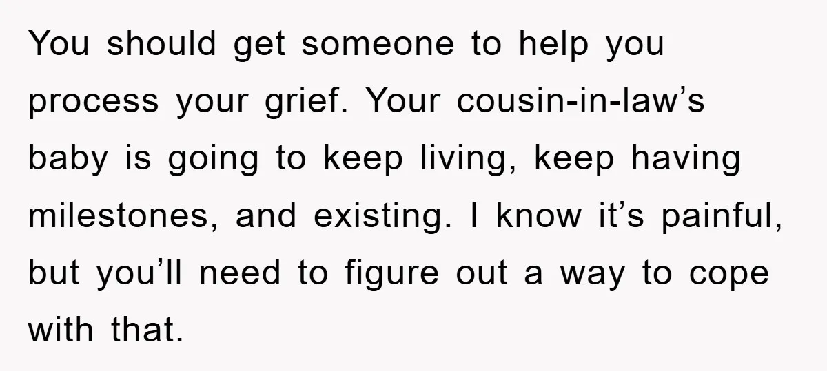 You should get someone to help you process your grief. Your cousin-in-law’s baby is going to keep living, keep having milestones, and existing. I know it’s painful, but you’ll need...