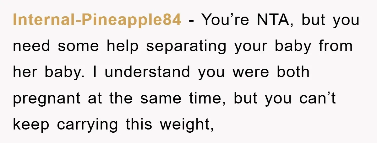 Internal-Pineapple84 − You’re NTA, but you need some help separating your baby from her baby. I understand you were both pregnant at the same time, but you can’t keep carrying...