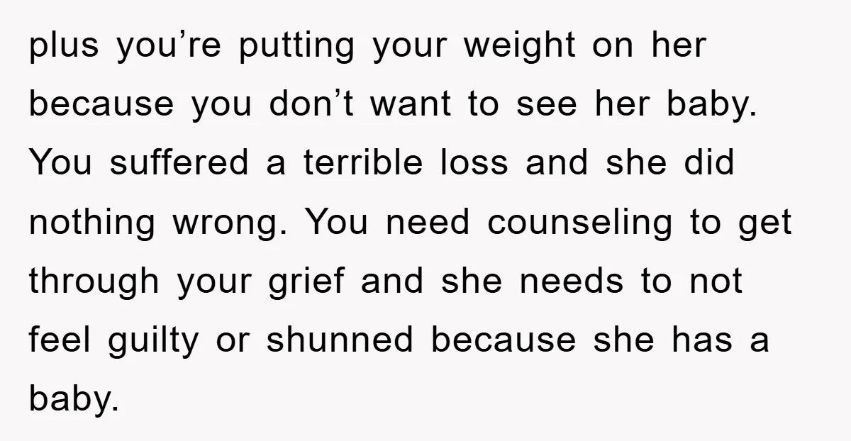 plus you’re putting your weight on her because you don’t want to see her baby. You suffered a terrible loss and she did nothing wrong. You need counseling to get...