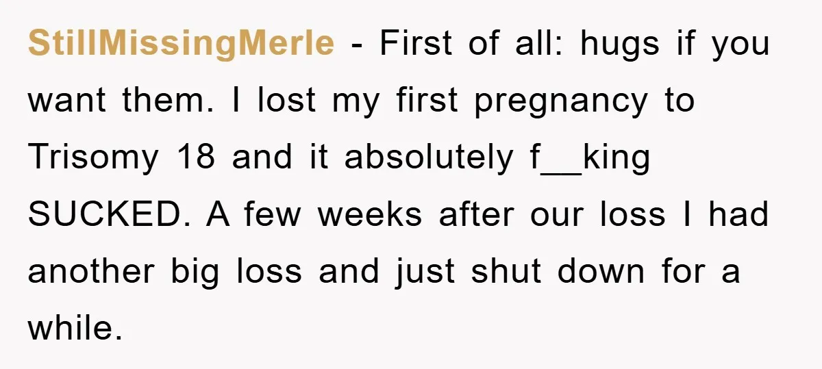 StillMissingMerle − First of all: hugs if you want them. I lost my first pregnancy to Trisomy 18 and it absolutely f__king SUCKED. A few weeks after our loss I...
