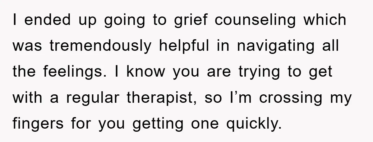 I ended up going to grief counseling which was tremendously helpful in navigating all the feelings. I know you are trying to get with a regular therapist, so I’m crossing...