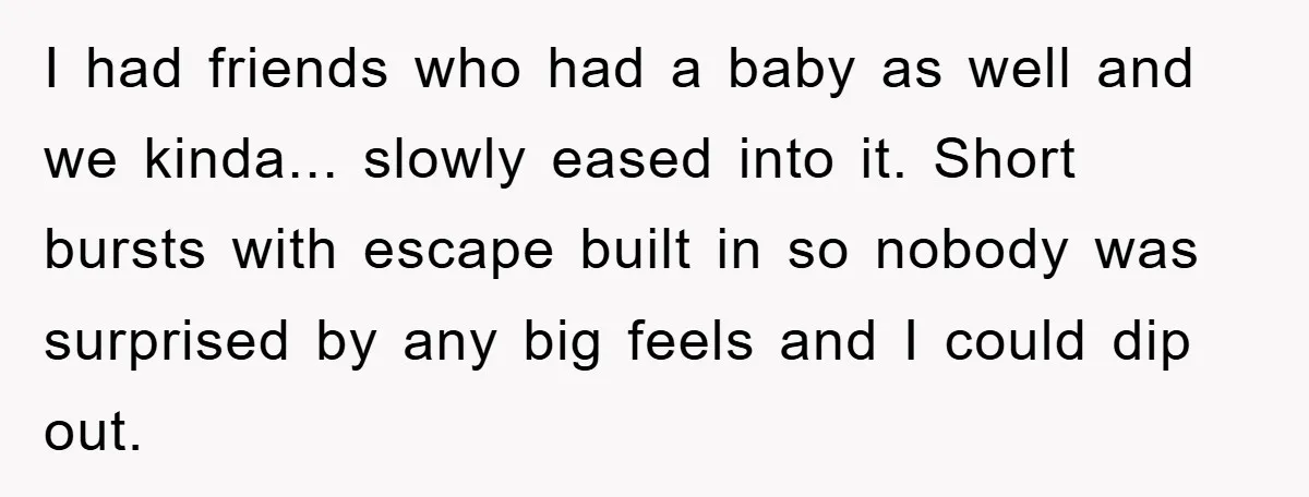 I had friends who had a baby as well and we kinda... slowly eased into it. Short bursts with escape built in so nobody was surprised by any big feels...