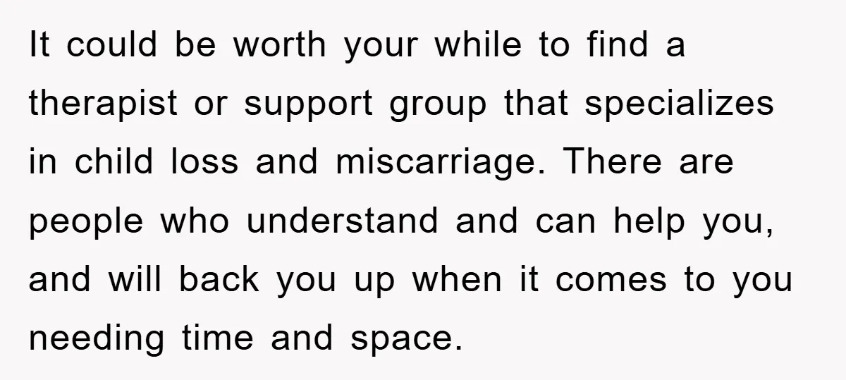 It could be worth your while to find a therapist or support group that specializes in child loss and miscarriage. There are people who understand and can help you, and...