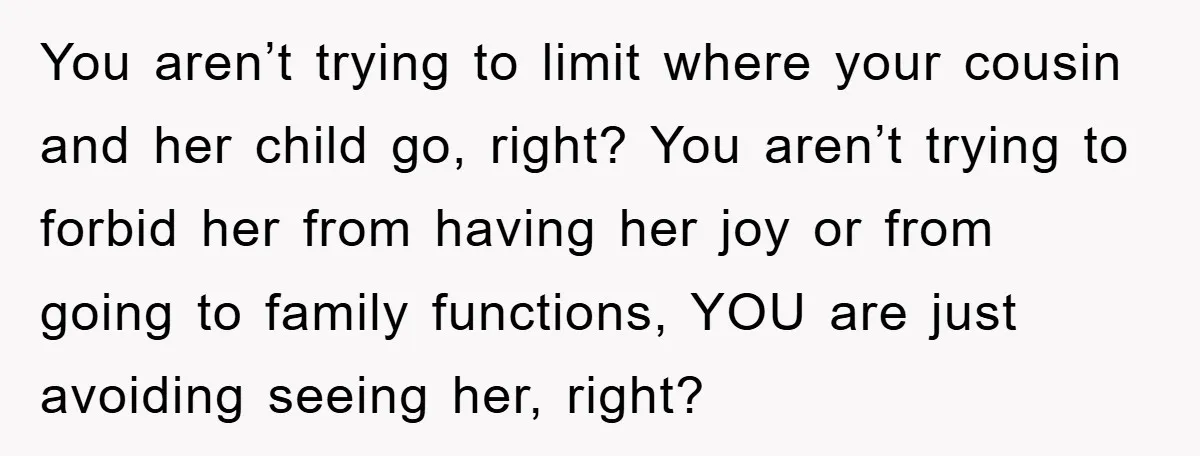 You aren’t trying to limit where your cousin and her child go, right? You aren’t trying to forbid her from having her joy or from going to family functions, YOU...