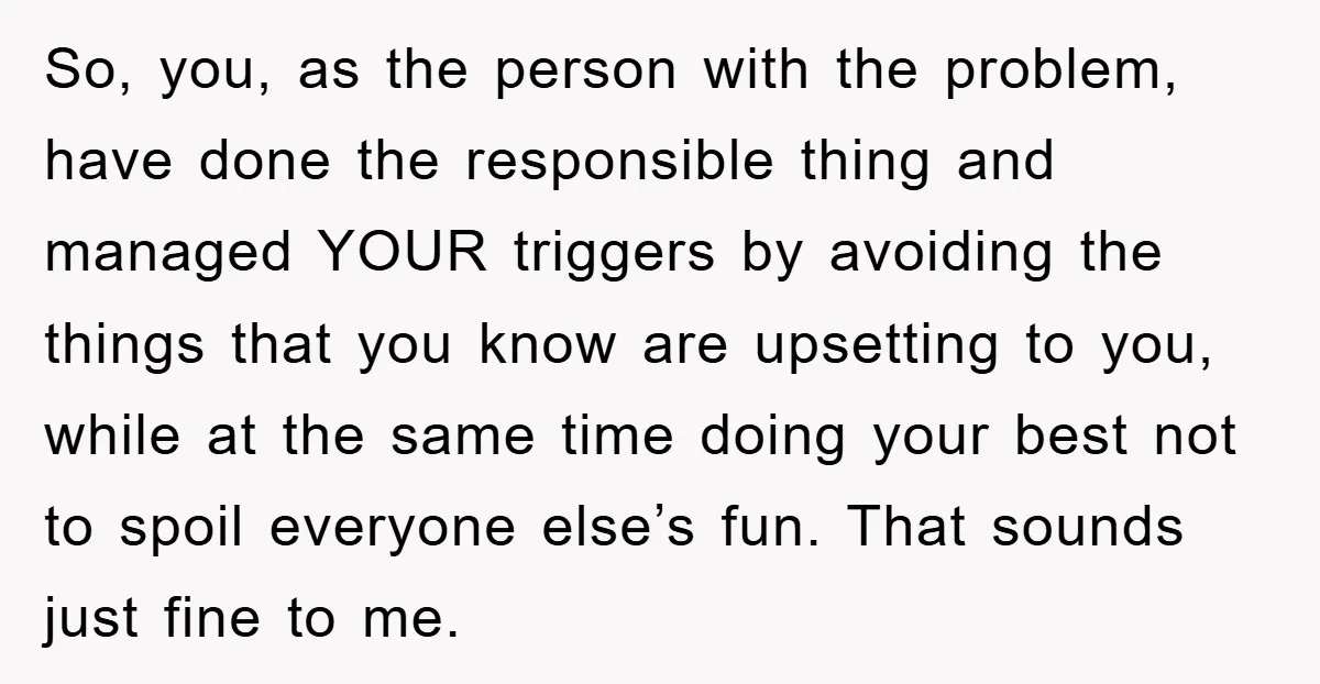 So, you, as the person with the problem, have done the responsible thing and managed YOUR triggers by avoiding the things that you know are upsetting to you, while at...