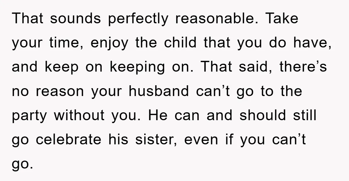 That sounds perfectly reasonable. Take your time, enjoy the child that you do have, and keep on keeping on. That said, there’s no reason your husband can’t go to the...