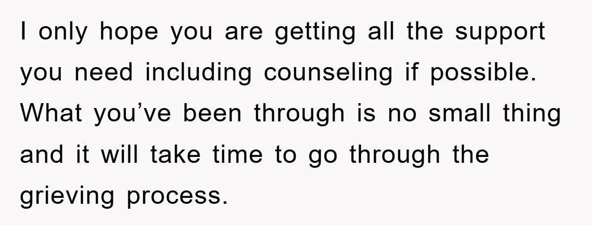 I only hope you are getting all the support you need including counseling if possible. What you’ve been through is no small thing and it will take time to go...