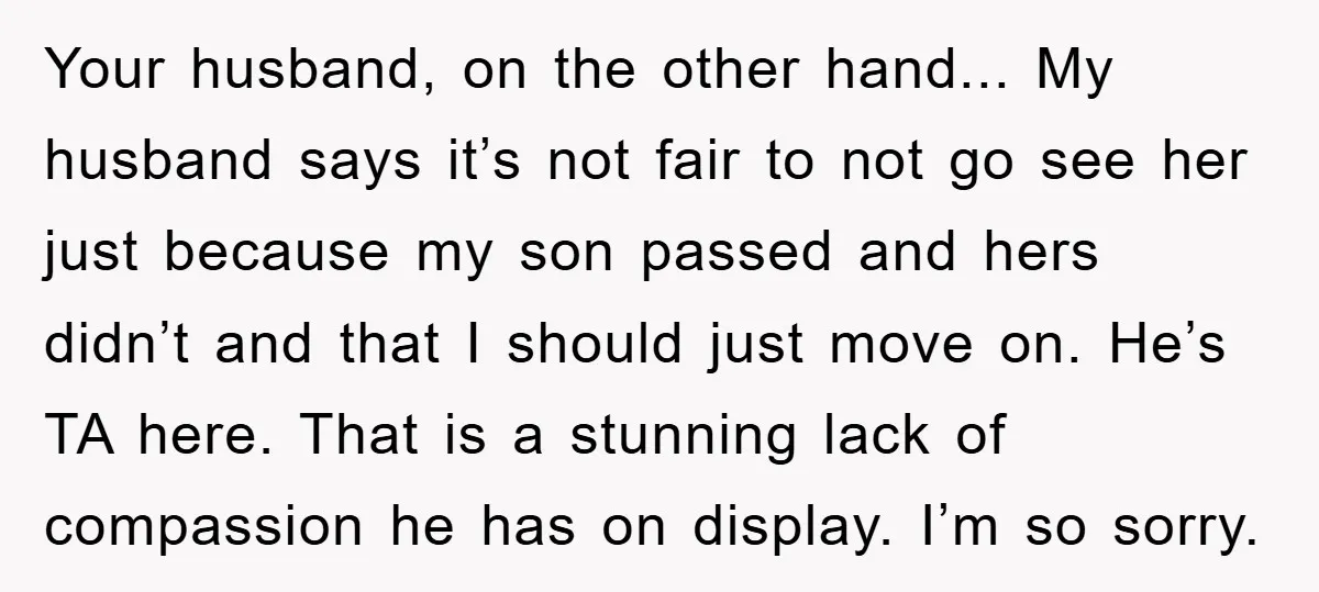 Your husband, on the other hand... My husband says it’s not fair to not go see her just because my son passed and hers didn’t and that I should just...