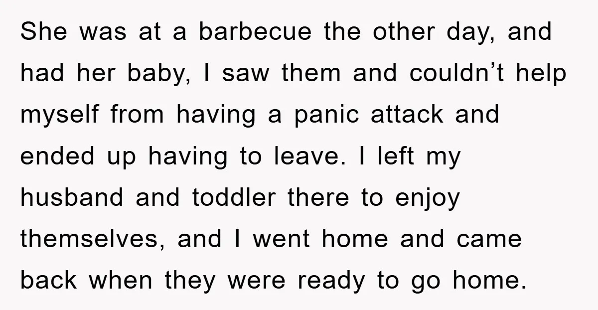 She was at a barbecue the other day, and had her baby, I saw them and couldn’t help myself from having a panic attack and ended up having to leave....