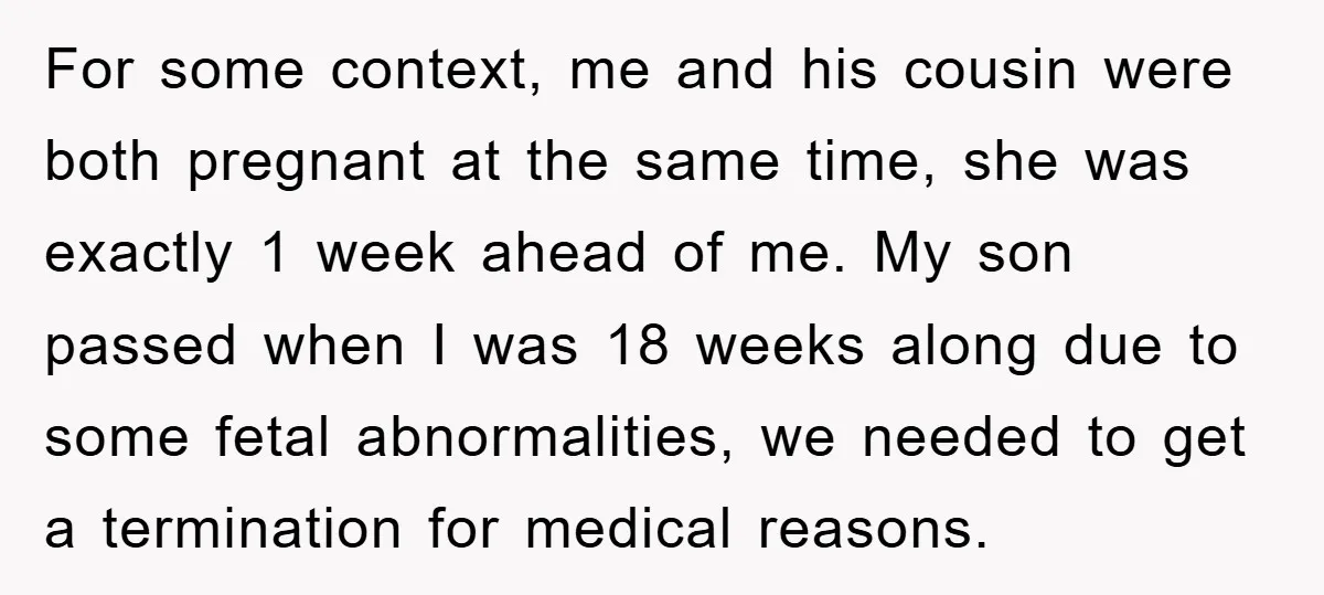 For some context, me and his cousin were both pregnant at the same time, she was exactly 1 week ahead of me. My son passed when I was 18 weeks...