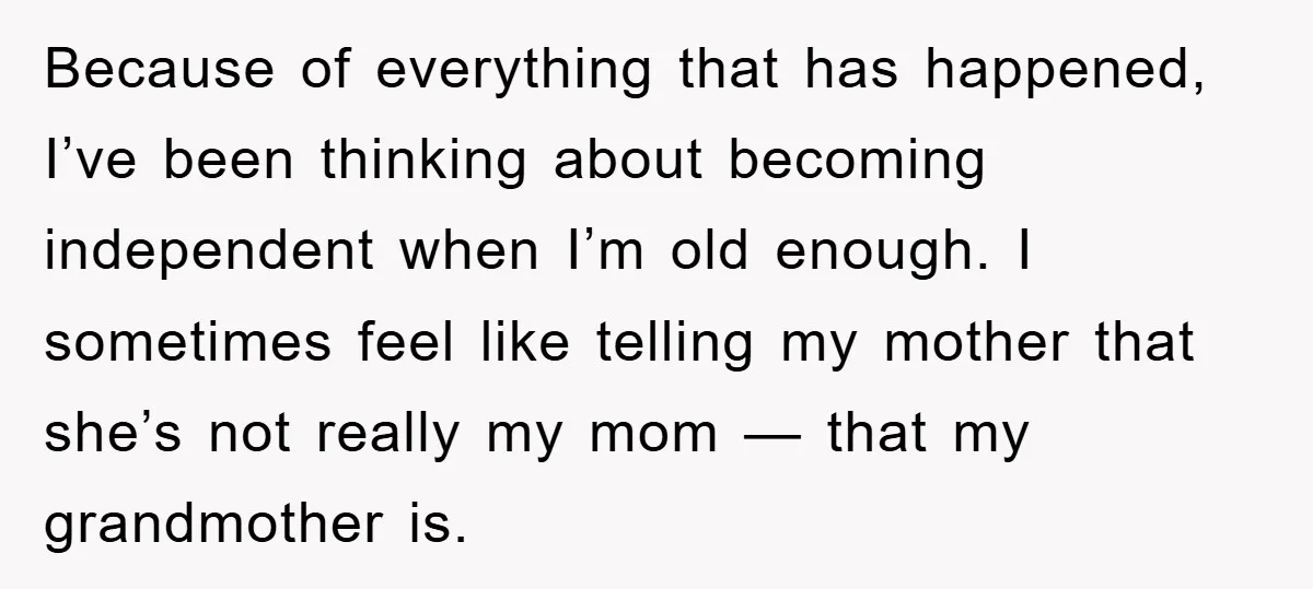 Because of everything that has happened, I’ve been thinking about becoming independent when I’m old enough. I sometimes feel like telling my mother that she’s not really my mom —...