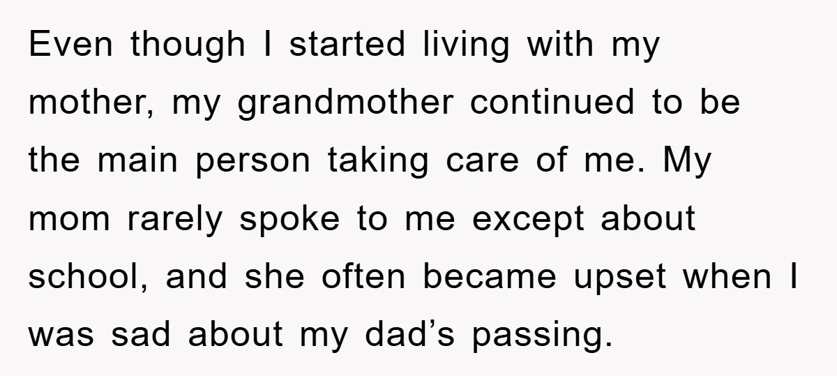 Even though I started living with my mother, my grandmother continued to be the main person taking care of me. My mom rarely spoke to me except about school, and...