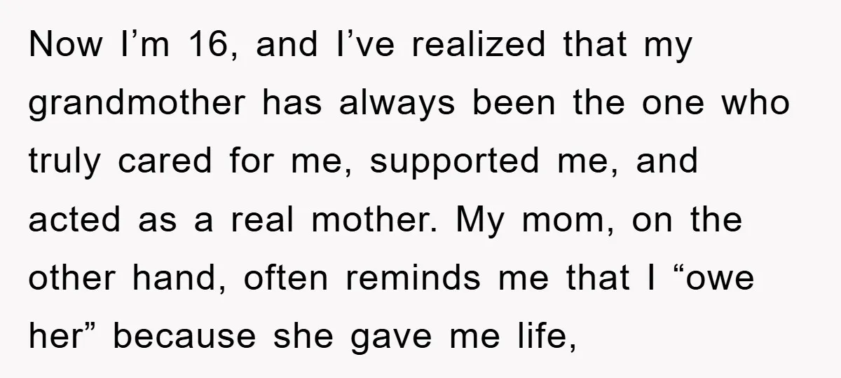 Now I’m 16, and I’ve realized that my grandmother has always been the one who truly cared for me, supported me, and acted as a real mother. My mom, on...