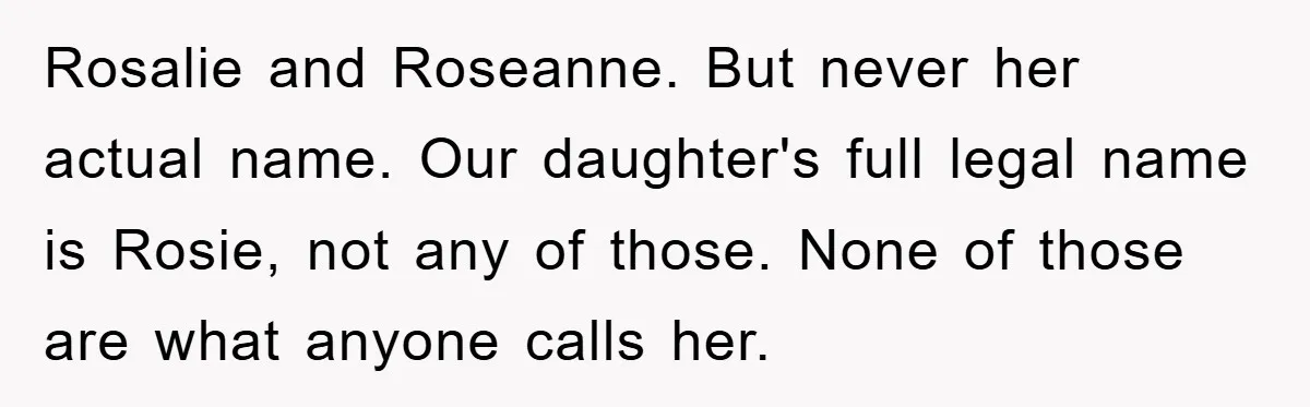 Rosalie and Roseanne. But never her actual name. Our daughter's full legal name is Rosie, not any of those. None of those are what anyone calls her.