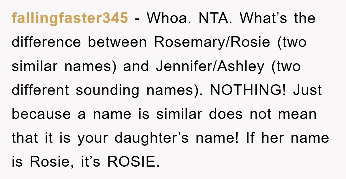 fallingfaster345 − Whoa. NTA. What’s the difference between Rosemary/Rosie (two similar names) and Jennifer/Ashley (two different sounding names). NOTHING! Just because a name is similar does not mean that it...