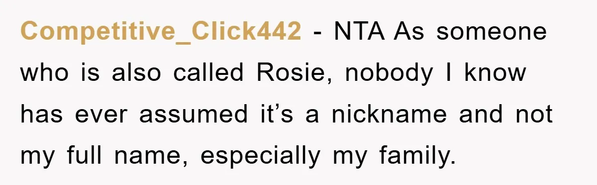 Competitive_Click442 − NTA As someone who is also called Rosie, nobody I know has ever assumed it’s a nickname and not my full name, especially my family.
