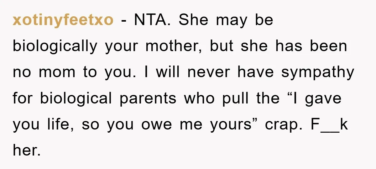 xotinyfeetxo − NTA. She may be biologically your mother, but she has been no mom to you. I will never have sympathy for biological parents who pull the “I gave...