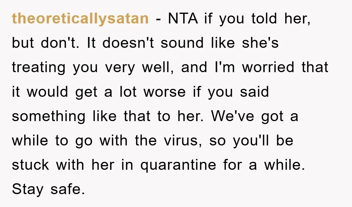 theoreticallysatan − NTA if you told her, but don't. It doesn't sound like she's treating you very well, and I'm worried that it would get a lot worse if you...