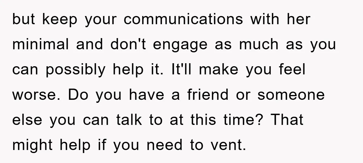 but keep your communications with her minimal and don't engage as much as you can possibly help it. It'll make you feel worse. Do you have a friend or someone...