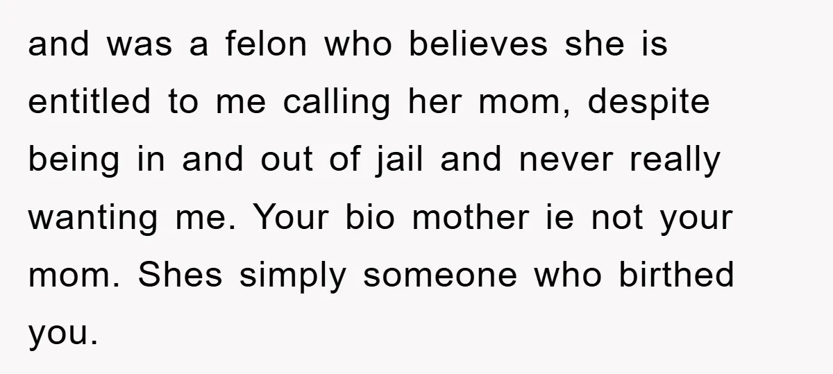 and was a felon who believes she is entitled to me calling her mom, despite being in and out of jail and never really wanting me. Your bio mother ie...