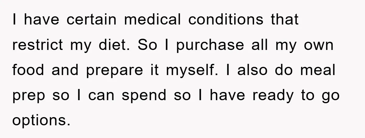 I have certain medical conditions that restrict my diet. So I purchase all my own food and prepare it myself. I also do meal prep so I can spend so...