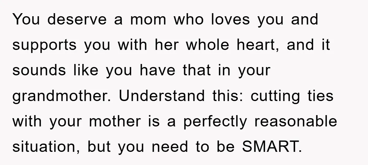 You deserve a mom who loves you and supports you with her whole heart, and it sounds like you have that in your grandmother. Understand this: cutting ties with your...