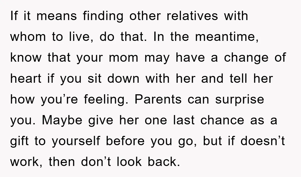 If it means finding other relatives with whom to live, do that. In the meantime, know that your mom may have a change of heart if you sit down with...