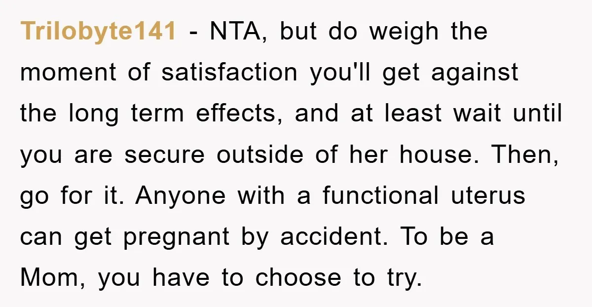 Trilobyte141 − NTA, but do weigh the moment of satisfaction you'll get against the long term effects, and at least wait until you are secure outside of her house. Then,...