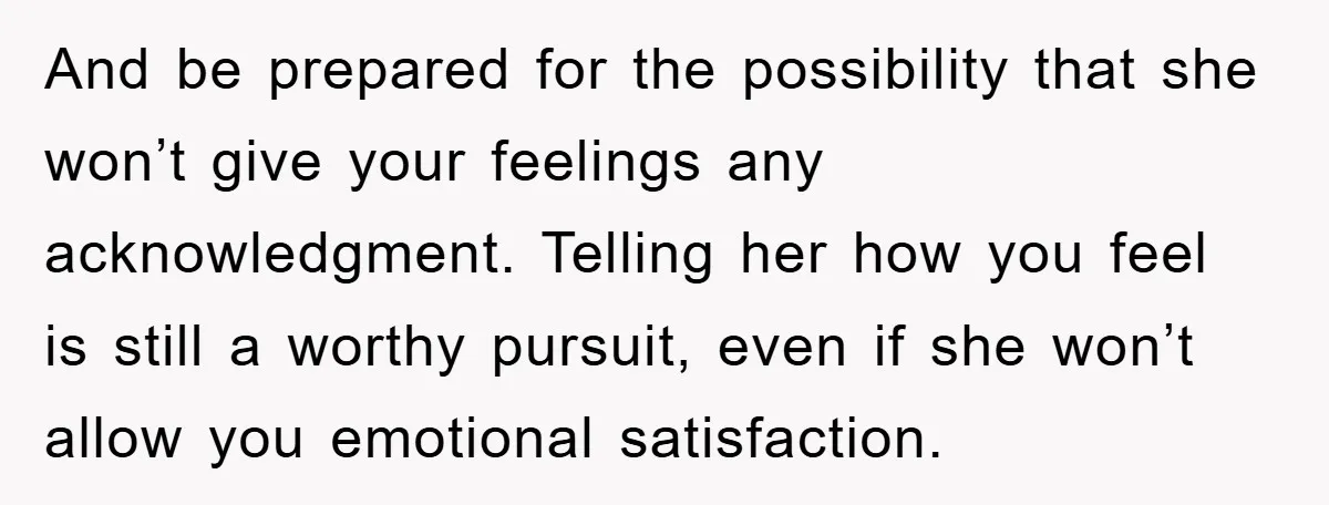 And be prepared for the possibility that she won’t give your feelings any acknowledgment. Telling her how you feel is still a worthy pursuit, even if she won’t allow you...
