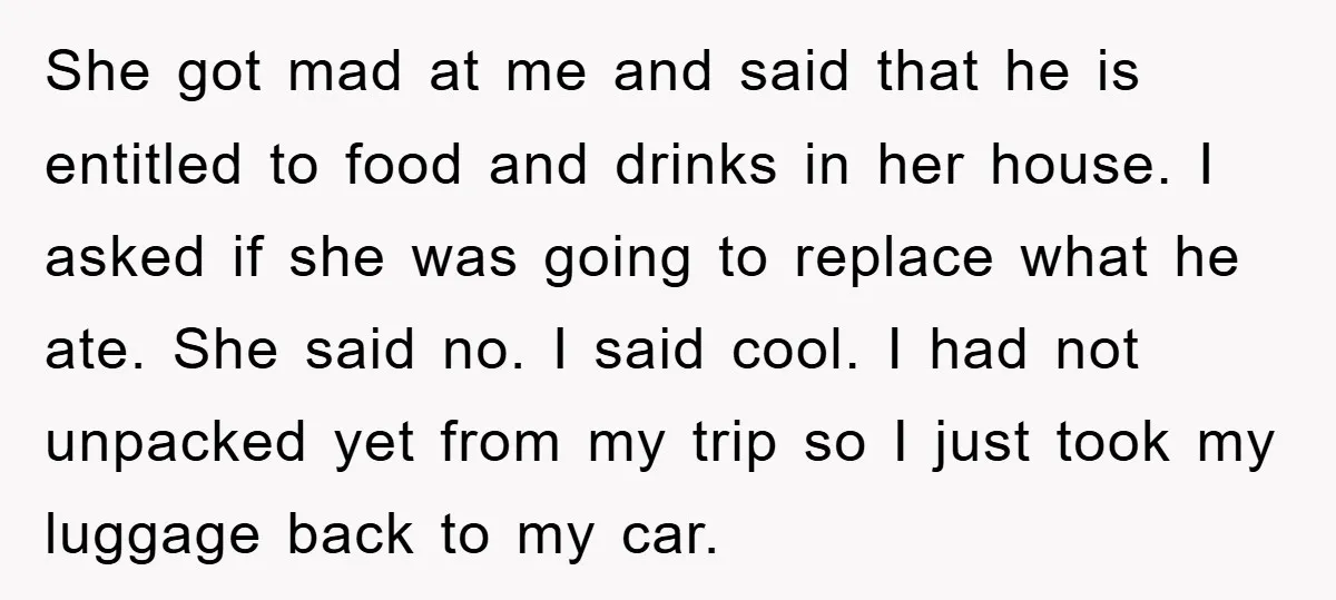 She got mad at me and said that he is entitled to food and drinks in her house. I asked if she was going to replace what he ate. She...