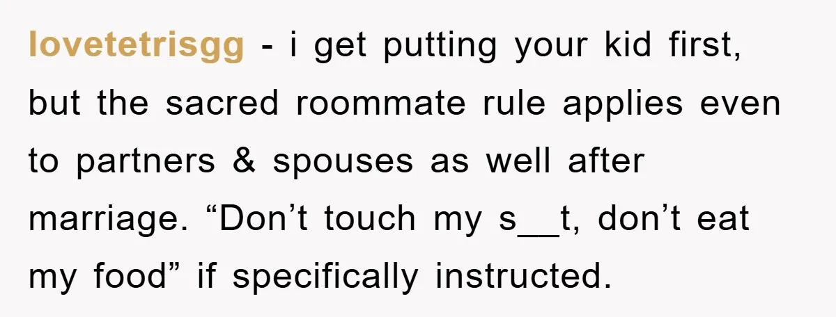 lovetetrisgg − i get putting your kid first, but the sacred roommate rule applies even to partners & spouses as well after marriage. “Don’t touch my s__t, don’t eat my...