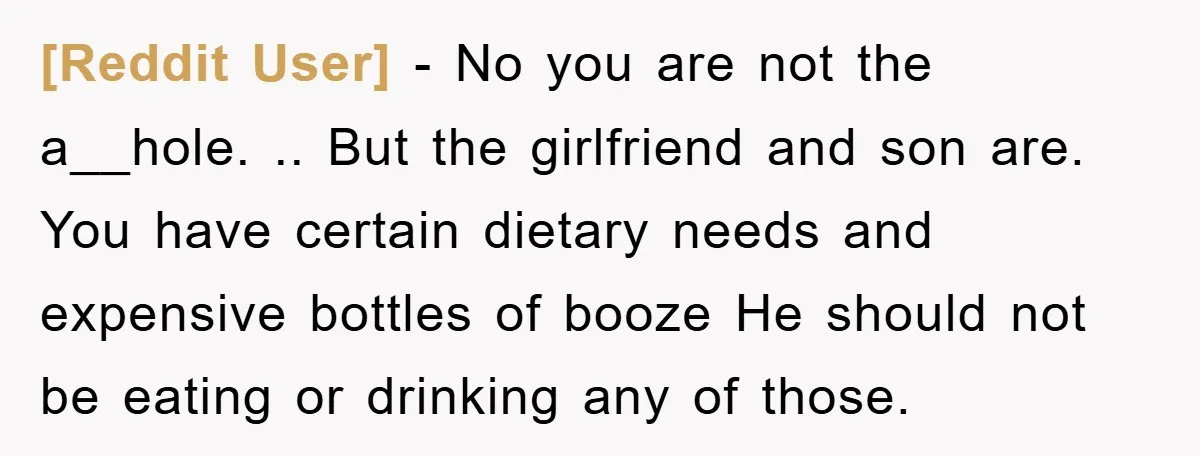 [Reddit User] − No you are not the a__hole. .. But the girlfriend and son are. You have certain dietary needs and expensive bottles of booze He should not be...