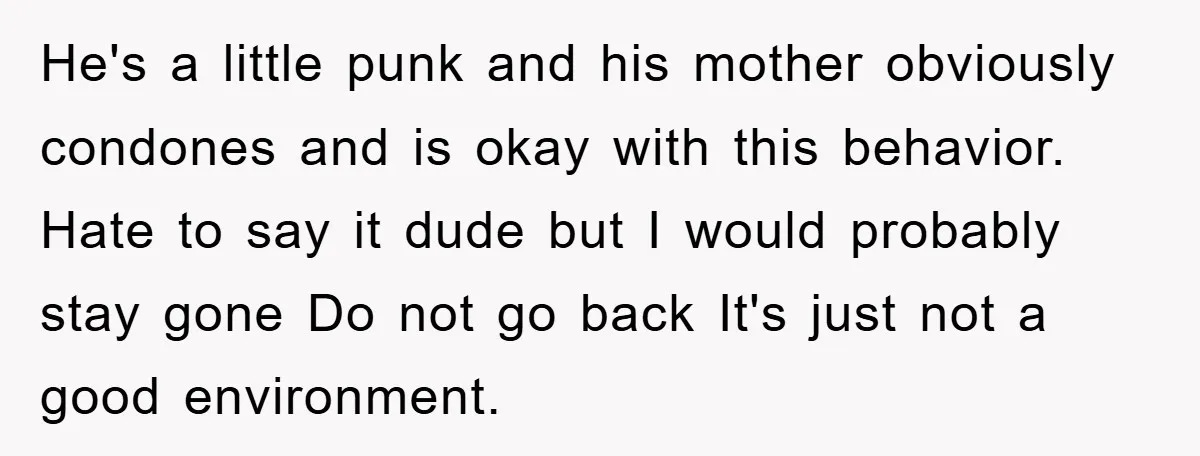 He's a little punk and his mother obviously condones and is okay with this behavior. Hate to say it dude but I would probably stay gone Do not go back...