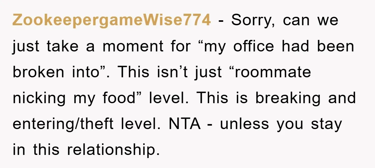 ZookeepergameWise774 − Sorry, can we just take a moment for “my office had been broken into”. This isn’t just “roommate nicking my food” level. This is breaking and entering/theft level....
